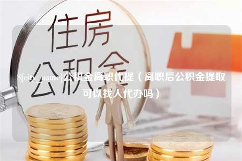 吐鲁番公积金离职代提（离职后公积金提取可以找人代办吗）