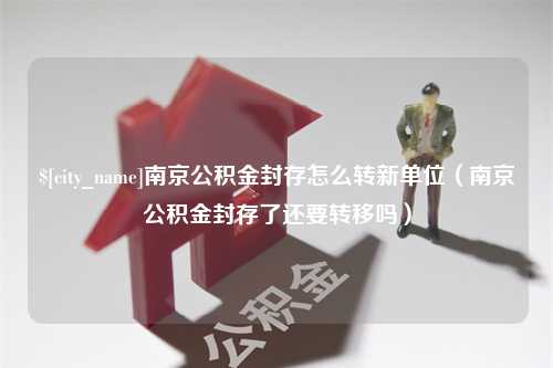 吐鲁番南京公积金封存怎么转新单位（南京公积金封存了还要转移吗）