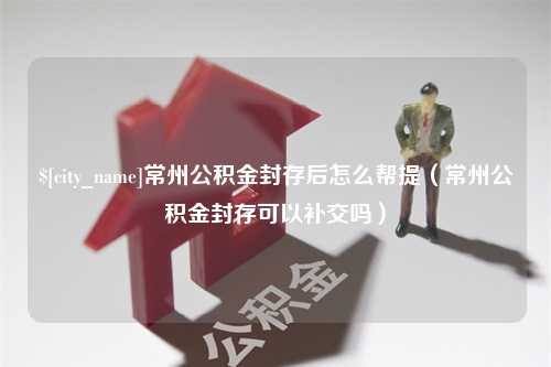 吐鲁番常州公积金封存后怎么帮提（常州公积金封存可以补交吗）